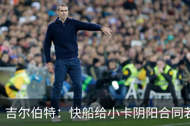 吉尔伯特：快船给小卡阴阳合同若属实应被处罚 否则别队也会效仿