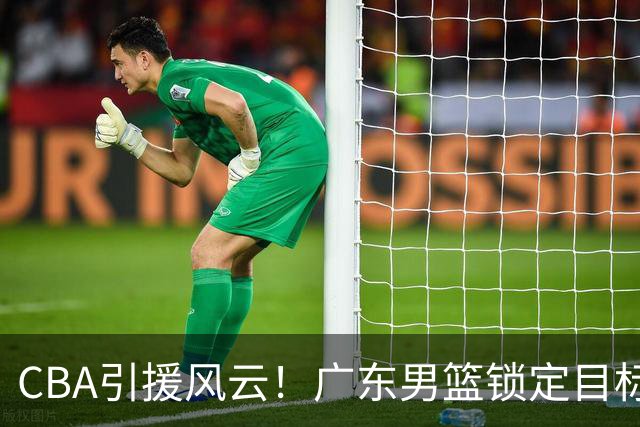 CBA引援风云！广东男篮锁定目标，杜锋心仪已久需花重金